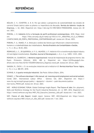 REFERÊNCIAS
1
1
MÜLLER, C. V.; SCHEFFER, A. B. B. Por que adotar a perspectiva da sustentabilidade nos estudos de
carreira? Ensaio teórico sobre os pilares e a importância da discussão. Revista de Adminis- tração de
Empresas, v. 62, 2022. Disponível em: https://doi.org/10.1590/S0034-759020220506. Acesso em: 20
out. 2023.
PEREIRA, J. D. Indústria 4.0 e a formação do perfil profissional contemporâneo. 2018. Dispo- nível
em: https://files.cercomp.ufg.br/weby/up/1012/o/131._INDUSTRIA_4.0_E_A_FORMA%-
C3%87%C3%83O_DO_PERFIL_PROFISSIONAL_CONTEMPORANEO.pdf. Acesso em: 20 out. 2023.
PEREIRA, F. A.; RAMOS, P. A. Detecção e análise dos fatores que influenciam o desenvolvimento
humano e a trabalhabilidade dos trabalhadores. Revista Brasileira de Contabilidade e Gestão,
v. 11, n. 20, p. 46-65, 2022.
RODRIGUES, L. C., DE QUEIROGA, A. P. G.; MILHOSSI, J. F. Indústria 4.0 e a transformação digital Industry
4.0 and digital transformation. Brazilian Journal of Development, v. 8, n. 2, p. 14093- 14101, 2022.
RONSONI, M.; GUARESCHI, J. Mentoria organizacional: manual de implantação de programa interno. São
Paulo: Primavera Editorial, 2018. 400 p. Disponível em: https://d335luupugsy2.clou-
dfront.net/cms/files/52155/1552509312Mentoria_Organiza cional.pdf. Acesso em: 20 out. 2023.
SAKURAI, R.; ZUCHI, J. D. As revoluções industriais até a indústria 4.0. Revista Interface Tecno- lógica,
v. 15, n. 2, p. 480-491, 2018.
SCHWAB, K. A quarta revolução industrial. São Paulo: Editora Edipro, 2016.
SONMEZ, J. The software developer’s life manual. ed. manning world employment and social outlook:
trends 2021. International Labour Office – Geneva: ILO, 2021. Disponível em: https://
www.ilo.org/wcmsp5/groups/public/---dgreports/---dcomm/---publ/documents/publica-
tion/wcms_795453.pdf. Acesso em: 20 out. 2023.
WEF – WORLD ECONOMIC FORUM. Global Challenge Insight Report. The Future of Jobs: Em- ployment,
Skills and Workforce Strategy for the Fourth Industrial Revolution. [S. l.]: WEF, 2016. Disponível em:
https://www3.weforum.org/docs/WEF_FOJ_Executive_Summary_Jobs.pdf. Acesso em: 1 nov. 2023.
WEF. Future of Jobs Report: Insight report. Geneva: WEF, 2023.Disponível em: https://www3.
weforum.org/docs/WEF_Future_of_Jobs_2023.pdf. Acesso em: 1 nov. 2023.
 