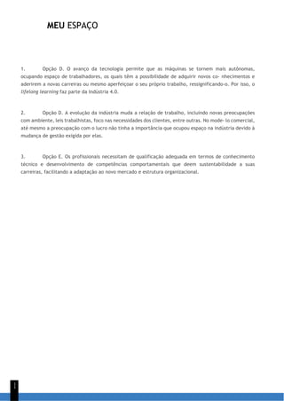 MEU ESPAÇO
1
1
1. Opção D. O avanço da tecnologia permite que as máquinas se tornem mais autônomas,
ocupando espaço de trabalhadores, os quais têm a possibilidade de adquirir novos co- nhecimentos e
aderirem a novas carreiras ou mesmo aperfeiçoar o seu próprio trabalho, ressignificando-o. Por isso, o
lifelong learning faz parte da Indústria 4.0.
2. Opção D. A evolução da indústria muda a relação de trabalho, incluindo novas preocupações
com ambiente, leis trabalhistas, foco nas necessidades dos clientes, entre outras. No mode- lo comercial,
até mesmo a preocupação com o lucro não tinha a importância que ocupou espaço na indústria devido à
mudança de gestão exigida por elas.
3. Opção E. Os profissionais necessitam de qualificação adequada em termos de conhecimento
técnico e desenvolvimento de competências comportamentais que deem sustentabilidade a suas
carreiras, facilitando a adaptação ao novo mercado e estrutura organizacional.
 