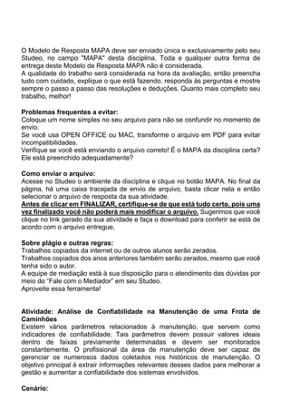 O Modelo de Resposta MAPA deve ser enviado única e exclusivamente pelo seu
Studeo, no campo "MAPA" desta disciplina. Toda e qualquer outra forma de
entrega deste Modelo de Resposta MAPA não é considerada.
A qualidade do trabalho será considerada na hora da avaliação, então preencha
tudo com cuidado, explique o que está fazendo, responda às perguntas e mostre
sempre o passo a passo das resoluções e deduções. Quanto mais completo seu
trabalho, melhor!
Problemas frequentes a evitar:
Coloque um nome simples no seu arquivo para não se confundir no momento de
envio.
Se você usa OPEN OFFICE ou MAC, transforme o arquivo em PDF para evitar
incompatibilidades.
Verifique se você está enviando o arquivo correto! É o MAPA da disciplina certa?
Ele está preenchido adequadamente?
Como enviar o arquivo:
Acesse no Studeo o ambiente da disciplina e clique no botão MAPA. No final da
página, há uma caixa tracejada de envio de arquivo, basta clicar nela e então
selecionar o arquivo de resposta da sua atividade.
Antes de clicar em FINALIZAR, certifique-se de que está tudo certo, pois uma
vez finalizado você não poderá mais modificar o arquivo. Sugerimos que você
clique no link gerado da sua atividade e faça o download para conferir se está de
acordo com o arquivo entregue.
Sobre plágio e outras regras:
Trabalhos copiados da internet ou de outros alunos serão zerados.
Trabalhos copiados dos anos anteriores também serão zerados, mesmo que você
tenha sido o autor.
A equipe de mediação está à sua disposição para o atendimento das dúvidas por
meio do “Fale com o Mediador” em seu Studeo.
Aproveite essa ferramenta!
Atividade: Análise de Confiabilidade na Manutenção de uma Frota de
Caminhões
Existem vários parâmetros relacionados à manutenção, que servem como
indicadores de confiabilidade. Tais parâmetros devem possuir valores ideais
dentro de faixas previamente determinadas e devem ser monitorados
constantemente. O profissional da área de manutenção deve ser capaz de
gerenciar os numerosos dados coletados nos históricos de manutenção. O
objetivo principal é extrair informações relevantes desses dados para melhorar a
gestão e aumentar a confiabilidade dos sistemas envolvidos.
Cenário:
 
