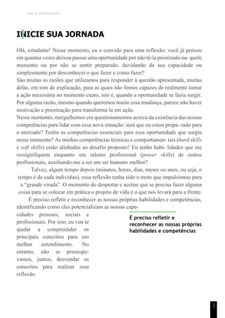 TEMA DE APRENDIZAGEM 5
1
1
INICIE SUA JORNADA
Olá, estudante! Nesse momento, eu o convido para uma reflexão: você já pensou
em quantas vezes deixou passar uma oportunidade por não tê-la priorizado na- quele
momento ou por não se sentir preparado, duvidando da sua capacidade ou
simplesmente por desconhecer o que fazer e como fazer?
São muitas as razões que utilizamos para responder à questão apresentada, muitas
delas, em tom de explicação, para as quais não fomos capazes de realmente tomar
a ação necessária no momento exato, isto é, quando a oportunidade se fazia surgir.
Por alguma razão, mesmo quando queremos muito essa mudança, parece não haver
motivação e priorização para transformá-la em ação.
Nesse momento, mergulhamos em questionamentos acerca da existência das nossas
competências para lidar com essa nova situação: será que eu estou prepa- rado para
o mercado? Tenho as competências essenciais para essa oportunidade que surgiu
nesse momento? As minhas competências técnicas e comportamen- tais (hard skills
e soft skills) estão alinhadas ao desafio proposto? Eu tenho habi- lidades que me
ressignifiquem enquanto um talento profissional (power skills) de outros
profissionais, auxiliando-me a ser um ser humano melhor?
Talvez, algum tempo depois (minutos, horas, dias, meses ou anos, ou seja, o
tempo é de cada indivíduo), essa reflexão tenha sido o mote que impulsionou para
a “grande virada”. O momento do despertar e aceitar que se precisa fazer alguma
coisa para se colocar em prática o projeto de vida é o que nos levará para a frente.
É preciso refletir e reconhecer as nossas próprias habilidades e competências,
identificando como elas potencializam as nossas capa-
cidades pessoais, sociais e
profissionais. Por isso, eu vou te
ajudar a compreender os
principais conceitos para um
melhor entendimento. No
entanto, não se preocupe:
vamos, juntos, desvendar os
conceitos para realizar essa
reflexão.
É preciso refletir e
reconhecer as nossas próprias
habilidades e competências
 