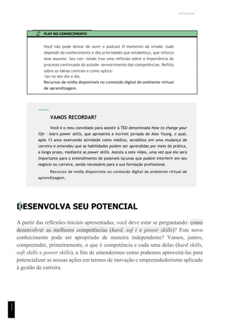 UNICESUMAR
PLAY NO CONHECIMENTO
Você não pode deixar de ouvir o podcast O momento da virada: tudo
depende do conhecimento e das prioridades que estabeleço, que reforça
esse assunto. Seu con- teúdo traz uma reflexão sobre a importância do
processo continuado do autode- senvolvimento das competências. Reflita
sobre as ideias centrais e como aplicá-
-las no seu dia a dia.
Recursos de mídia disponíveis no conteúdo digital do ambiente virtual
de aprendizagem.
DESENVOLVA SEU POTENCIAL
A partir das reflexões iniciais apresentadas, você deve estar se perguntando: como
desenvolver as melhores competências (hard, sof t e power skills)? Este novo
conhecimento pode ser apropriado de maneira independente? Vamos, juntos,
compreender, primeiramente, o que é competência e cada uma delas (hard skills,
soft skills e power skills), a fim de entendermos como podemos aproveitá-las para
potencializar as nossas ações em termos de inovação e empreendedorismo aplicado
à gestão de carreira.
VAMOS RECORDAR?
Você é o meu convidado para assistir à TED denominada How to change your
life - learn power skills, que apresenta a incrível jornada de Alex Young, o qual,
após 13 anos exercendo atividade como médico, acreditou em uma mudança de
carreira e entendeu que as habilidades podem ser aprendidas por meio da prática,
a longo prazo, mediante as power skills. Assista a este vídeo, uma vez que ele será
importante para o entendimento de possíveis lacunas que podem interferir em seu
negócio ou carreira, sendo necessário para a sua formação profissional.
Recursos de mídia disponíveis no conteúdo digital do ambiente virtual de
aprendizagem.
1
1
1
 