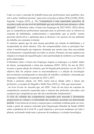 TEMA DE APRENDIZAGEM 5
Cada vez mais o mercado de trabalho busca por profissionais mais qualifica- dos,
isto é, pelas “melhores pessoas”, para criar e executar as ideias (WILLIAMS, 2010).
Segundo Vergara (2016, p. 38), “competência é uma capacidade específica de
executar a ação em um nível de habilidade que seja suficiente para alcançar o efeito
desejado”. O Relatório sobre o Futuro dos Empregos de 2023 (WEF, 2023) afirma
que as competências profissionais esperadas para os próximos anos se referem ao
conjunto de habilidades, conhecimentos e capacidades que os profis- sionais
precisam desenvolver e aprimorar para se destacar e ter sucesso em um ambiente
de trabalho em constante evolução.
O relatório aponta que há uma lacuna percebida em relação às habilidades e à
incapacidade de atrair talentos. Elas são compreendidas como as principais bar-
reiras à transformação nas empresas, demanda que mostra uma clara necessidade
de treinamento e requalificação em todos os setores. Portanto, há uma urgência em
relação à revolução da requalificação e uma oportunidade de melhoria a ser buscada
pelos empregados.
O Relatório sobre o Futuro dos Empregos mapeia os empregos e as habili- dades
do futuro, acompanhando o ritmo das mudanças (WEF, 2023). No ano de 2023,
tivemos a quarta edição do relatório, que foi lançado pela primeira vez em 2016. O
objetivo dele foi analisar como as macrotendências e a adoção de tecnologias
provavelmente reconfigurarão os mercados de trabalho e moldarão a demanda por
empregos e habilidades no período de 2023 a 2027.
Desde a primeira edição, em 2016, muito tem-se falado sobre o futuro das
profissões, a exemplo de Magaldi e Salibi Neto (2018, p. 140), que mencionam
, no livro Gestão do Amanhã que, até 2020, “mais de um terço do conjunto de
competências essenciais requeridas para a maioria das profissões relevantes será
composto por competências que não são consideradas fundamentais”.
O ciclo de validade das competências requeridas pelo mercado é diretamente
proporcional ao volume e à intensidade das mudanças ocorridas em determinado
período. Uma forma de se trazer o exposto para a realidade cotidiana pode ser cons-
truída a partir do anúncio realizado pela Organização Mundial da Saúde (OMS)
sobre a pandemia de Covid-19, a qual impactou e provocou mudanças em todo o
planeta, acelerando ainda mais o processo de mudanças e evolução tecnológica.
 