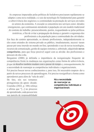 UNICESUMAR
As empresas impactadas pelas políticas de lockdown precisaram rapidamente se
adaptar a uma nova realidade, e o uso da tecnologia foi fundamental para garantir
a sobrevivência dos negócios e a continuidade na prestação de serviços em todos
os setores da economia. A exceção se concentrou nos serviços consi- derados
emergenciais, que continuaram atendendo à população em um modelo tradicional
de contrato de trabalho: presencialmente, porém, resguardando-se pelas políticas
restritivas, a fim de evitar a propagação da doença e garantir a segurança dos
profissionais e da população para a continuidade das atividades.
Em face do cenário apresentado, os demais profissionais, independentemente se
eles eram oriundos do sistema privado ou público, imediatamente, necessi- taram
passar por uma imersão no mundo on-line, aprendendo o uso de novas tecnologias,
recursos de comunicação, gestão de equipes remotas e, sobretudo, adquirindo novas
competências, para que fosse possível seguir com as ativida- des profissionais e
pessoais do dia a dia.
Bergamini (2008) já defendia a importância da reorganização frequente de
competências frente às mudanças nas organizações como forma de sobrevivência,
já que os desafios também mudam com o passar do tempo e, consequentemente, há
a necessidade de rearranjar as competências individuais e organizacionais.
Foi preciso buscar novos conhecimentos e, para isso, foi necessário reapren- der a
partir de novos processos de aprendizagem. Foi preciso ressignificar a forma como
aprendemos para além da “sala de aula”.
De fato, nós nos tornamos
protagonistas do apren- dizado.
Coutinho (2022, p. 188) reforça
e afirma que “[...] no processo
de aprendizado, cada pessoa tem
sua parcela de responsabilidade
na busca por novos conhe-
cimentos e no desenvolvimento
de suas competências”.
Há a necessidade
de rearranjar as
competências individuais e
organizacionais
1
1
1
 