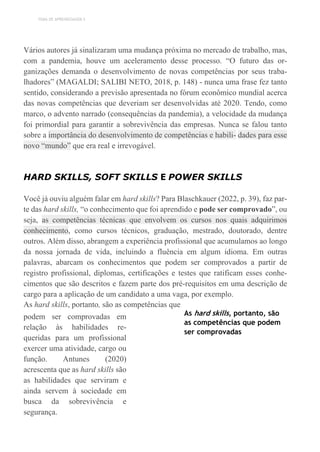 TEMA DE APRENDIZAGEM 5
Vários autores já sinalizaram uma mudança próxima no mercado de trabalho, mas,
com a pandemia, houve um aceleramento desse processo. “O futuro das or-
ganizações demanda o desenvolvimento de novas competências por seus traba-
lhadores” (MAGALDI; SALIBI NETO, 2018, p. 148) - nunca uma frase fez tanto
sentido, considerando a previsão apresentada no fórum econômico mundial acerca
das novas competências que deveriam ser desenvolvidas até 2020. Tendo, como
marco, o advento narrado (consequências da pandemia), a velocidade da mudança
foi primordial para garantir a sobrevivência das empresas. Nunca se falou tanto
sobre a importância do desenvolvimento de competências e habili- dades para esse
novo “mundo” que era real e irrevogável.
HARD SKILLS, SOFT SKILLS E POWER SKILLS
Você já ouviu alguém falar em hard skills? Para Blaschkauer (2022, p. 39), faz par-
te das hard skills, “o conhecimento que foi aprendido e pode ser comprovado”, ou
seja, as competências técnicas que envolvem os cursos nos quais adquirimos
conhecimento, como cursos técnicos, graduação, mestrado, doutorado, dentre
outros. Além disso, abrangem a experiência profissional que acumulamos ao longo
da nossa jornada de vida, incluindo a fluência em algum idioma. Em outras
palavras, abarcam os conhecimentos que podem ser comprovados a partir de
registro profissional, diplomas, certificações e testes que ratificam esses conhe-
cimentos que são descritos e fazem parte dos pré-requisitos em uma descrição de
cargo para a aplicação de um candidato a uma vaga, por exemplo.
As hard skills, portanto, são as competências que
podem ser comprovadas em
relação às habilidades re-
queridas para um profissional
exercer uma atividade, cargo ou
função. Antunes (2020)
acrescenta que as hard skills são
as habilidades que serviram e
ainda servem à sociedade em
busca da sobrevivência e
segurança.
As hard skills, portanto, são
as competências que podem
ser comprovadas
 