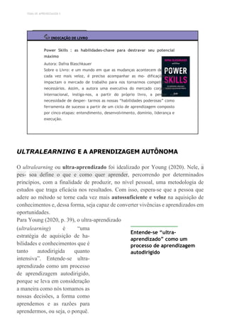 TEMA DE APRENDIZAGEM 5
INDICAÇÃO DE LIVRO
Power Skills : as habilidades-chave para destravar seu potencial
máximo
Autora: Dafna Blaschkauer
Sobre o Livro: e um mundo em que as mudanças acontecem de forma
cada vez mais veloz, é preciso acompanhar as mo- dificações que
impactam o mercado de trabalho para nos tornarmos competitivos e
necessários. Assim, a autora uma executiva do mercado corporativo
internacional, instiga-nos, a partir do próprio livro, a pensar na
necessidade de desper- tarmos as nossas “habilidades poderosas” como
ferramenta de sucesso a partir de um ciclo de aprendizagem composto
por cinco etapas: entendimento, desenvolvimento, domínio, liderança e
execução.
ULTRALEARNING E A APRENDIZAGEM AUTÔNOMA
O ultralearning ou ultra-aprendizado foi idealizado por Young (2020). Nele, a
pes- soa define o que e como quer aprender, percorrendo por determinados
princípios, com a finalidade de produzir, no nível pessoal, uma metodologia de
estudos que traga eficácia nos resultados. Com isso, espera-se que a pessoa que
adere ao método se torne cada vez mais autossuficiente e veloz na aquisição de
conhecimentos e, dessa forma, seja capaz de converter vivências e aprendizados em
oportunidades.
Para Young (2020, p. 39), o ultra-aprendizado
(ultralearning) é “uma
estratégia de aquisição de ha-
bilidades e conhecimentos que é
tanto autodirigida quanto
intensiva”. Entende-se ultra-
aprendizado como um processo
de aprendizagem autodirigido,
porque se leva em consideração
a maneira como nós tomamos as
nossas decisões, a forma como
aprendemos e as razões para
aprendermos, ou seja, o porquê.
Entende-se “ultra-
aprendizado” como um
processo de aprendizagem
autodirigido
 