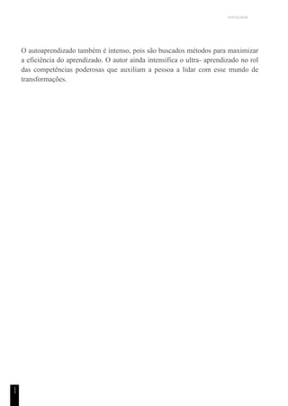 UNICESUMAR
1
1
O autoaprendizado também é intenso, pois são buscados métodos para maximizar
a eficiência do aprendizado. O autor ainda intensifica o ultra- aprendizado no rol
das competências poderosas que auxiliam a pessoa a lidar com esse mundo de
transformações.
 
