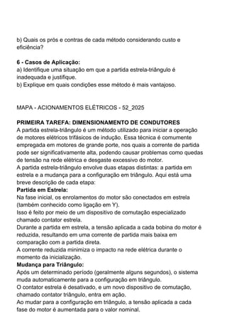 b) Quais os prós e contras de cada método considerando custo e
eficiência?
6 - Casos de Aplicação:
a) Identifique uma situação em que a partida estrela-triângulo é
inadequada e justifique.
b) Explique em quais condições esse método é mais vantajoso.
MAPA - ACIONAMENTOS ELÉTRICOS - 52_2025
PRIMEIRA TAREFA: DIMENSIONAMENTO DE CONDUTORES
A partida estrela-triângulo é um método utilizado para iniciar a operação
de motores elétricos trifásicos de indução. Essa técnica é comumente
empregada em motores de grande porte, nos quais a corrente de partida
pode ser significativamente alta, podendo causar problemas como quedas
de tensão na rede elétrica e desgaste excessivo do motor.
A partida estrela-triângulo envolve duas etapas distintas: a partida em
estrela e a mudança para a configuração em triângulo. Aqui está uma
breve descrição de cada etapa:
Partida em Estrela:
Na fase inicial, os enrolamentos do motor são conectados em estrela
(também conhecido como ligação em Y).
Isso é feito por meio de um dispositivo de comutação especializado
chamado contator estrela.
Durante a partida em estrela, a tensão aplicada a cada bobina do motor é
reduzida, resultando em uma corrente de partida mais baixa em
comparação com a partida direta.
A corrente reduzida minimiza o impacto na rede elétrica durante o
momento da inicialização.
Mudança para Triângulo:
Após um determinado período (geralmente alguns segundos), o sistema
muda automaticamente para a configuração em triângulo.
O contator estrela é desativado, e um novo dispositivo de comutação,
chamado contator triângulo, entra em ação.
Ao mudar para a configuração em triângulo, a tensão aplicada a cada
fase do motor é aumentada para o valor nominal.
 