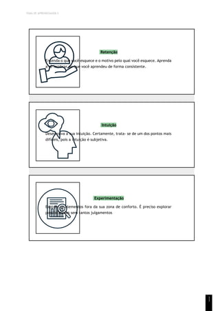 TEMA DE APRENDIZAGEM 5
1
1
Retenção
Entenda o que você esquece e o motivo pelo qual você esquece. Aprenda
a se lembrar do que você aprendeu de forma consistente.
Intuição
Desenvolva a sua intuição. Certamente, trata- se de um dos pontos mais
difíceis, pois a intuição é subjetiva.
Experimentação
Explore os elementos fora da sua zona de conforto. É preciso explorar
possibilidades sem tantos julgamentos
 