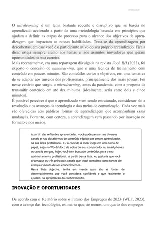 UNICESUMAR
O ultralearning é um tema bastante recente e disruptivo que se baseia no
aprendizado acelerado a partir de uma metodologia baseada em princípios que
ajudam a definir as etapas do processo para o alcance dos objetivos de apren-
dizagem que impactam as nossas habilidades. Trata-se da aprendizagem por
descobertas, em que você é o participante ativo do seu próprio aprendizado. Fica a
dica: esteja sempre atento aos temas e aos assuntos inovadores que geram
oportunidades na sua carreira.
Mais recentemente, em uma reportagem divulgada na revista Você RH (2022), foi
exposto o conceito de nanolearning, que é uma técnica de treinamento com
conteúdo em poucos minutos. São conteúdos curtos e objetivos, em uma tentativa
de se adaptar aos anseios dos profissionais, principalmente dos mais jovens. Foi
nesse cenário que surgiu o microlearning, antes da pandemia, com a proposta de
transmitir conteúdo em até dez minutos (idealmente, seria entre dois e cinco
minutos).
É possível perceber é que o aprendizado vem sendo estruturado, consideran- do a
revolução e os avanços da tecnologia e dos meios de comunicação. Cada vez mais
são oferecidas aos públicos formas de aprendizagem que acompanham essas
mudanças. Portanto, com certeza, a aprendizagem vem passando por inovação no
formato e nos meios.
A partir das reflexões apresentadas, você pode pensar nos diversos
canais e nas plataformas de conteúdo rápido que geram aprendizados
na sua área profissional. Eu o convido a listar (seja em uma folha de
papel, seja no Word/bloco de notas do seu computador ou smartphone)
os canais em que, hoje, você tem buscado conteúdos para o seu
aprimoramento profissional. A partir dessa lista, eu gostaria que você
ordenasse os três principais canais que você considera como fontes de
enriquecimento desses conhecimentos.
Nessa lista objetiva, tenha em mente quais são as fontes de
desenvolvimento que você considera confiáveis e que realmente o
ajudam na apropriação do conhecimento.
INOVAÇÃO E OPORTUNIDADES
De acordo com o Relatório sobre o Futuro dos Empregos de 2023 (WEF, 2023),
com o avanço das tecnologias, estima-se que, ao menos, um quarto dos empregos
 