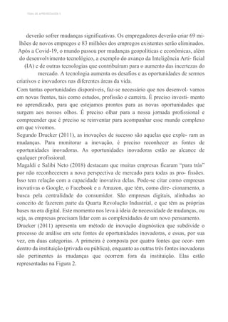 TEMA DE APRENDIZAGEM 5
deverão sofrer mudanças significativas. Os empregadores deverão criar 69 mi-
lhões de novos empregos e 83 milhões dos empregos existentes serão eliminados.
Após a Covid-19, o mundo passou por mudanças geopolíticas e econômicas, além
do desenvolvimento tecnológico, a exemplo do avanço da Inteligência Arti- ficial
(IA) e de outras tecnologias que contribuíram para o aumento das incertezas do
mercado. A tecnologia aumenta os desafios e as oportunidades de sermos
criativos e inovadores nas diferentes áreas da vida.
Com tantas oportunidades disponíveis, faz-se necessário que nos desenvol- vamos
em novas frentes, tais como estudos, profissão e carreira. É preciso investi- mento
no aprendizado, para que estejamos prontos para as novas oportunidades que
surgem aos nossos olhos. É preciso olhar para a nossa jornada profissional e
compreender que é preciso se reinventar para acompanhar esse mundo complexo
em que vivemos.
Segundo Drucker (2011), as inovações de sucesso são aquelas que explo- ram as
mudanças. Para monitorar a inovação, é preciso reconhecer as fontes de
oportunidades inovadoras. As oportunidades inovadoras estão ao alcance de
qualquer profissional.
Magaldi e Salibi Neto (2018) destacam que muitas empresas ficaram “para trás”
por não reconhecerem a nova perspectiva de mercado para todas as pro- fissões.
Isso tem relação com a capacidade inovativa delas. Pode-se citar como empresas
inovativas o Google, o Facebook e a Amazon, que têm, como dire- cionamento, a
busca pela centralidade do consumidor. São empresas digitais, alinhadas ao
conceito de fazerem parte da Quarta Revolução Industrial, e que têm as próprias
bases na era digital. Este momento nos leva à ideia de necessidade de mudanças, ou
seja, as empresas precisam lidar com as complexidades de um novo pensamento.
Drucker (2011) apresenta um método de inovação diagnóstica que subdivide o
processo de análise em sete fontes de oportunidades inovadoras, e essas, por sua
vez, em duas categorias. A primeira é composta por quatro fontes que ocor- rem
dentro da instituição (privada ou pública), enquanto as outras três fontes inovadoras
são pertinentes às mudanças que ocorrem fora da instituição. Elas estão
representadas na Figura 2.
 