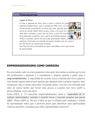 TEMA DE APRENDIZAGEM 5
INDICAÇÃO DE FILME
Jogada de Gênio
O filme é baseado em fatos reais e conta a história do professor de
engenharia Robert Kearn, que, na década de 1960, inven- tou o limpador
de para-brisas intermitente, invenção que seria aplicada para todos os
carros do mundo. Robert Kearn acusou, então, a Ford por ter roubado a
ideia dele e utilizado a inven- ção. No filme, o autor faz a apresentação
do produto para a empresa, que, a partir do protótipo exposto, consegue
refazer o produto, porém ele havia sido patenteado. Robert, portanto,
processa a Ford pelo uso indevido do próprio produto pela em- presa e
por não lhe dar os créditos pela invenção.
Este filme lhe dará o entendimento sobre criatividade, inova- ção e senso
de oportunidade.
EMPREENDEDORISMO COMO CARREIRA
Em um mundo cada vez mais propenso à inovação, são muitas as razões que levam
um profissional a repensar e a reestruturar a própria carreira e partir para o
empreendedorismo. A capacidade de assumir riscos e tramitar por novos papéis é
uma atitude imprescindível para aqueles que almejam abrir o próprio negócio, mas,
certamente, não é o único motivador. Pensando juntos, você deve ter elencado uma
série de outras razões que levam uma pessoa a assumir esse novo perfil e,
provavelmente, você está certo!
Veras (2014, p. 17) conceitua empreendedorismo como a “capacidade de vi-
sualizar oportunidades, calcular e assumir riscos e executar projetos que geram
valor”. Shane (2005, p. 38) traz a ideia de que “a relação entre mudança e criação
de oportunidade indica que o primeiro passo para identificar uma oportunidade
valiosa é perceber a mudança que toda a oportunidade é possível”.
 