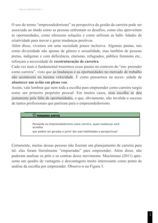 TEMA DE APRENDIZAGEM 5
1
4
O uso do termo “empreendedorismo” na perspectiva da gestão da carreira pode ser
associado ao modo como as pessoas enfrentam os desafios, como elas aproveitam
as oportunidades, como oferecem soluções e como utilizam as habi- lidades de
criatividade para inovar e gerar mudanças positivas.
Além disso, vivemos em uma sociedade pouco inclusiva. Algumas pautas, tais
como diversidade não apenas de gênero e sexualidade, mas também de pessoas
pretas, indígenas e com deficiência, etarismo, refugiados, público feminino etc.,
reforçam a necessidade de reestruturação de carreira.
Cada vez mais é fundamental trazermos essas pautas no contexto do “em- preender
como carreira”, visto que as mudanças e as oportunidades no mercado de trabalho
não acontecem na mesma velocidade. É como pensarmos na neces- sidade de
abastecer um avião em pleno voo.
Assim, vale lembrar que nem toda a escolha para empreender como carreira surgiu
como um primeiro propósito pessoal. Em muitos casos, essa escolha se deu
justamente pela falta de oportunidades, o que, obviamente, não invalida o sucesso
de tantos profissionais que partiram para o empreendedorismo.
PENSANDO JUNTOS
Pensando no empreendedorismo como carreira, quais mudanças você
acredita
que podem ser geradas a partir das suas habilidades e perspectivas?
Certamente, muitas dessas pessoas não fizeram um planejamento de carreira para
tal: elas foram literalmente “empurradas” para empreender. Além disso, não
puderam analisar os prós e os contras desse movimento. Maximiano (2011) apre-
senta um quadro de vantagens e desvantagens muito interessante como ponto de
análise da escolha por empreender. Observe-o na Figura 3.
 