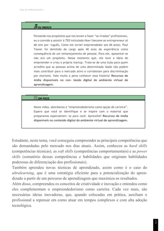 TEMA DE APRENDIZAGEM 5
1
4
EU INDICO
Pensando nos propósitos que nos levam a fazer “as viradas” profissionais,
eu o convido a assistir à TED intitulada How I became an entrepreneur at
66 (em por- tuguês, Como me tornei empreendedor aos 66 anos). Paul
Tasner foi demitido do cargo após 40 anos de experiência como
consequência de um remanejamento de pessoal. Para ele, aposentar-se
não era um propósito. Nesse momento que, ele teve a ideia de
empreender e criou a própria startup. Trata-se de uma lição para quem
acredita que as pessoas acima de uma determinada idade não podem
mais contribuir para o mercado ativo e corroboram para discriminação
por etarismo. Vale muito a pena conhecer essa história! Recursos de
mídia disponíveis no con- teúdo digital do ambiente virtual de
aprendizagem.
EM FOCO
Neste vídeo, abordamos o “empreendedorismo como opção de carreira”.
Espero que você se identifique e se inspire com o material que
preparamos especialmen- te para você. Aproveite! Recursos de mídia
disponíveis no conteúdo digital do ambiente virtual de aprendizagem.
Estudante, neste tema, você conseguiu compreender as principais competências que
são demandadas pelo mercado nos dias atuais. Assim, conheceu as hard skills
(competências técnicas), as soft skills (competências comportamentais) e as power
skills (somatório dessas competências e habilidades que originam habilidades
poderosas de diferenciação dos profissionais).
Também aprendeu novas técnicas de aprendizado, assim como é o caso do
ultralearning, que é uma estratégia eficiente para a potencialização do apren-
dizado a partir de um percurso de aprendizagem que maximiza os resultados.
Além disso, compreendeu os conceitos de criatividade e inovação e entendeu como
eles complementam o empreendedorismo como carreira. Cada vez mais, são
necessárias ideias inovadoras, que, quando colocadas em prática, auxiliam o
profissional a repensar em como atuar em tempos complexos e com alta adoção
tecnológica.
 