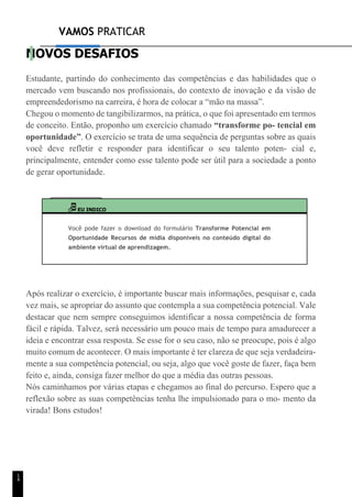 VAMOS PRATICAR
1
4
NOVOS DESAFIOS
Estudante, partindo do conhecimento das competências e das habilidades que o
mercado vem buscando nos profissionais, do contexto de inovação e da visão de
empreendedorismo na carreira, é hora de colocar a “mão na massa”.
Chegou o momento de tangibilizarmos, na prática, o que foi apresentado em termos
de conceito. Então, proponho um exercício chamado “transforme po- tencial em
oportunidade”. O exercício se trata de uma sequência de perguntas sobre as quais
você deve refletir e responder para identificar o seu talento poten- cial e,
principalmente, entender como esse talento pode ser útil para a sociedade a ponto
de gerar oportunidade.
EU INDICO
Você pode fazer o download do formulário Transforme Potencial em
Oportunidade Recursos de mídia disponíveis no conteúdo digital do
ambiente virtual de aprendizagem.
Após realizar o exercício, é importante buscar mais informações, pesquisar e, cada
vez mais, se apropriar do assunto que contempla a sua competência potencial. Vale
destacar que nem sempre conseguimos identificar a nossa competência de forma
fácil e rápida. Talvez, será necessário um pouco mais de tempo para amadurecer a
ideia e encontrar essa resposta. Se esse for o seu caso, não se preocupe, pois é algo
muito comum de acontecer. O mais importante é ter clareza de que seja verdadeira-
mente a sua competência potencial, ou seja, algo que você goste de fazer, faça bem
feito e, ainda, consiga fazer melhor do que a média das outras pessoas.
Nós caminhamos por várias etapas e chegamos ao final do percurso. Espero que a
reflexão sobre as suas competências tenha lhe impulsionado para o mo- mento da
virada! Bons estudos!
 