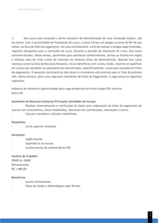 TEMA DE APRENDIZAGEM 5
1
4
1. Ana Laura está cursando o último semestre de Administração em uma renomada institui- ção
de ensino. Com a proximidade da finalização do curso, a aluna iniciou um estágio na área de RH há seis
meses, na área de folha de pagamento, em uma multinacional, a fim de realizar o estágio supervisionado,
requisito obrigatório para a conclusão do curso. Durante o período de realização do curso, Ana Laura
somente estudou. Nesse tempo, aproveitou para aprimorar conhecimentos, tornou-se fluente em inglês
e realizou mais de vinte cursos de extensão em diversas áreas da Administração. Quando Ana Laura
realizou cursos na área de Recursos Humanos, ela se identificou com a área. Então, resolveu se qualificar
em cursos que atendiam ao subsistema de remuneração, especificamente, cursos para atuação em folha
de pagamento. O semestre terminará no mês atual e a formatura está prevista para o final do próximo
mês. Nesta semana, abriu uma vaga para Assistente de Folha de Pagamento. A vaga possui os seguintes
requisitos:
Indústria de Alimentos (oportunidade para vaga presencial em Porto Alegre/RS) está em
busca de:
Assistente de Recursos Humanos Principais atividades da função:
- Realizar levantamentos e verificação de dados para elaboração da folha de pagamento de
acordo com vencimentos, horas trabalhadas, descontos de contribuições, alterações e outros.
- Calcular rescisões e cálculos trabalhistas.
Requisitos:
- Curso superior completo
Desejável:
- Inglês fluente
- Experiência na função
- Conhecimento do sistema Sênior RH
Horário de trabalho:
09h00 às 18h00
Remuneração:
R$ 1.980,00
Benefícios:
- Auxílio alimentação;
- Plano de Saúde e Odontológico após 90 dias.
 