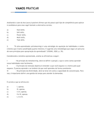 VAMOS PRATICAR
Analisando o case da Ana Laura,é possível afirmar que ela possui qual tipo de competência para aplicar
à candidatura para essa vaga? Assinale a alternativa correta:
a) Hard skills.
b) Soft skills.
c) Power skills.
d) Multi skills.
e) Task skills.
2. “O ultra-aprendizado (ultralearning) é uma estratégia de aquisição de habilidades e conhe-
cimento que é tanto autodirigida quanto intensiva. É sugerida uma metodologia que segue um percurso
de nove princípios para apropriação do aprendizado” (YOUNG, 2020, p. 39).
Considerando a temática apresentada, analise as afirmativas a seguir:
I - No princípio do metalearning, deve-se definir o porquê, o que e como vamos aprender
novas habilidades mais facilmente.
II - O princípio da retenção objetiva é entender o que você esquece e o motivo pelo qual
esquece. É preciso aprender a se lembrar do que você aprendeu de forma consistente.
III - No princípio da diretividade, deve-se levar em conta a capacidade de concentração. Para
isso, é importante definir uma gestão do tempo para atender às demandas.
É correto o que se afirma em:
a) I, apenas.
b) III, apenas.
c) I e II, apenas.
d) II e III, apenas.
e) I, II e III.
 
