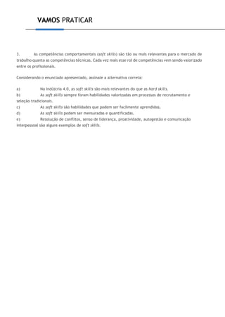 VAMOS PRATICAR
3. As competências comportamentais (soft skills) são tão ou mais relevantes para o mercado de
trabalho quanto as competências técnicas. Cada vez mais esse rol de competências vem sendo valorizado
entre os profissionais.
Considerando o enunciado apresentado, assinale a alternativa correta:
a) Na Indústria 4.0, as soft skills são mais relevantes do que as hard skills.
b) As soft skills sempre foram habilidades valorizadas em processos de recrutamento e
seleção tradicionais.
c) As soft skills são habilidades que podem ser facilmente aprendidas.
d) As soft skills podem ser mensuradas e quantificadas.
e) Resolução de conflitos, senso de liderança, proatividade, autogestão e comunicação
interpessoal são alguns exemplos de soft skills.
 