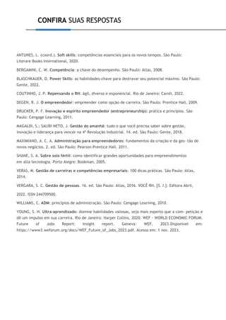CONFIRA SUAS RESPOSTAS
ANTUNES, L. (coord.). Soft skills: competências essenciais para os novos tempos. São Paulo:
Literare Books International, 2020.
BERGAMINI, C. W. Competência: a chave do desempenho. São Paulo: Atlas, 2008.
BLASCHKAUER, D. Power Skills: as habilidades-chave para destravar seu potencial máximo. São Paulo:
Gente, 2022.
COUTINHO, J. P. Repensando o RH: ágil, diverso e exponencial. Rio de Janeiro: Caroli, 2022.
DEGEN, R. J. O empreendedor: empreender como opção de carreira. São Paulo: Prentice Hall, 2009.
DRUCKER, P. F. Inovação e espírito empreendedor (entrepreneurship): prática e princípios. São
Paulo: Cengage Learning, 2011.
MAGALDI, S.; SALIBI NETO, J. Gestão do amanhã: tudo o que você precisa saber sobre gestão,
inovação e liderança para vencer na 4ª Revolução Industrial. 14. ed. São Paulo: Gente, 2018.
MAXIMIANO, A. C. A. Administração para empreendedores: fundamentos da criação e da ges- tão de
novos negócios. 2. ed. São Paulo: Pearson Prentice Hall, 2011.
SHANE, S. A. Sobre solo fértil: como identificar grandes oportunidades para empreendimentos
em alta tecnologia. Porto Alegre: Bookman, 2005.
VERAS, M. Gestão de carreiras e competências empresariais: 100 dicas práticas. São Paulo: Atlas,
2014.
VERGARA, S. C. Gestão de pessoas. 16. ed. São Paulo: Atlas, 2016. VOCÊ RH. [S. l.]: Editora Abril,
2022. ISSN 244709500.
WILLIAMS, C. ADM: princípios de administração. São Paulo: Cengage Learning, 2010.
YOUNG, S. H. Ultra-aprendizado: domine habilidades valiosas, seja mais esperto que a com- petição e
dê um impulso em sua carreira. Rio de Janeiro: Harper Collins, 2020. WEF – WORLD ECONOMIC FORUM.
Future of Jobs Report: Insight report. Geneva: WEF, 2023.Disponível em:
https://www3.weforum.org/docs/WEF_Future_of_Jobs_2023.pdf. Acesso em: 1 nov. 2023.
 