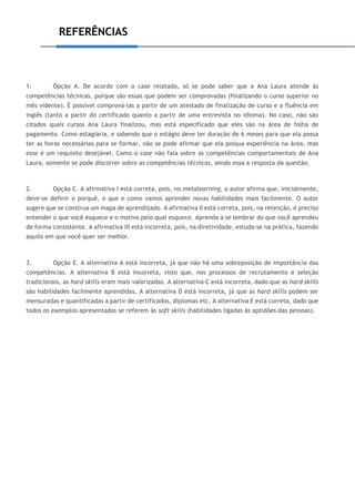 REFERÊNCIAS
1. Opção A. De acordo com o case relatado, só se pode saber que a Ana Laura atende às
competências técnicas, porque são essas que podem ser comprovadas (finalizando o curso superior no
mês vidente). É possível comprová-las a partir de um atestado de finalização de curso e a fluência em
inglês (tanto a partir do certificado quanto a partir de uma entrevista no idioma). No caso, não são
citados quais cursos Ana Laura finalizou, mas está especificado que eles são na área de folha de
pagamento. Como estagiária, e sabendo que o estágio deve ter duração de 6 meses para que ela possa
ter as horas necessárias para se formar, não se pode afirmar que ela possua experiência na área, mas
esse é um requisito desejável. Como o case não fala sobre as competências comportamentais de Ana
Laura, somente se pode discorrer sobre as competências técnicas, sendo essa a resposta da questão.
2. Opção C. A afirmativa I está correta, pois, no metalearning, o autor afirma que, inicialmente,
deve-se definir o porquê, o que e como vamos aprender novas habilidades mais facilmente. O autor
sugere que se construa um mapa de aprendizado. A afirmativa II está correta, pois, na retenção, é preciso
entender o que você esquece e o motivo pelo qual esquece. Aprenda a se lembrar do que você aprendeu
de forma consistente. A afirmativa III está incorreta, pois, na diretividade, estuda-se na prática, fazendo
aquilo em que você quer ser melhor.
3. Opção E. A alternativa A está incorreta, já que não há uma sobreposição de importância das
competências. A alternativa B está incorreta, visto que, nos processos de recrutamento e seleção
tradicionais, as hard skills eram mais valorizadas. A alternativa C está incorreta, dado que as hard skills
são habilidades facilmente aprendidas. A alternativa D está incorreta, já que as hard skills podem ser
mensuradas e quantificadas a partir de certificados, diplomas etc. A alternativa E está correta, dado que
todos os exemplos apresentados se referem às soft skills (habilidades ligadas às aptidões das pessoas).
 