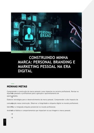 MINHAS METAS
Compreender a construção da marca pessoal e seus impactos na carreira profissional. Revisar os
objetivos pessoais e profissionais para a geração e aproveitamento de
oportunidades.
Elaborar estratégias para o desenvolvimento da marca pessoal. Compreender o alto impacto da
comunicação nessa construção. Observar a integridade e etiqueta digital no mundo profissional.
Identificar a integrada etiqueta presencial no mundo profissional.
Analisar os hábitos e comportamentos que impactam na sua imagem e marca pessoal.
CONSTRUINDO MINHA
MARCA: PERSONAL BRANDING E
MARKETING PESSOAL NA ERA
DIGITAL
T EMA DE APRENDIZA GEM 6
1
5
1
 