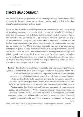 TEMA DE APRENDIZAGEM 6
1
5
INICIE SUA JORNADA
Olá, estudante! Para que possamos iniciar a nossa jornada do conhecimento sobre
a construção da nossa marca na era digital, convido você a refletir sobre duas
situações apresentadas nos textos a seguir:
Texto 1 - Ana Maria foi convidada para realizar uma entrevista para uma posição
de trabalho em uma empresa que ela admira muito e tem o sonho de trabalhar. A
entrevista foi agendada para as 17h, na matriz dessa renomada empresa que fica na
área central de uma grande capital. O deslocamento necessário para que ela esteja
no horário marcado deve garantir uma antecedência mínima de uma hora, pois, no
final da tarde, as ruas começam a ficar congestionadas e é preciso contar com esse
tipo de imprevisto. Ana Maria acabou se atrasando para sair e, certamente, não
conseguirá chegar ao local no horário combinado. Ela ligou para a empresa e avisou
que iria se atrasar um pouco, mas como esqueceu do congestionamento típico de
cidades grandes, seu atraso foi de quase uma hora. Ao chegar, a entrevis- tadora
estava nitidamente desapontada, pois a vaga era justamente para a área de Gestão
de Projetos e esse evento acabou interferindo na performance de ambas, até porque
Ana Maria não conseguiu justificar o seu atraso.
Texto 2 - José Carlos, há muito tempo, mantinha interesse amoroso por Cristina.
Quando se conheceram, eram apenas colegas de trabalho, mas, com o tempo, José
Carlos foi trabalhar em uma outra empresa e, então, resolveu se conectar
novamente com Cristina através de uma rede social. Cristina nunca tinha per-
cebido que José Carlos tinha algum interesse por ela, mas, com o aumento da
frequência de conversas pela rede, Cristina resolveu dar uma oportunidade para
José Carlos e finalmente aceitou o convite para sair com ele no final de semana.
Pontualmente, José Carlos buscou Cristina na sua casa e a levou em um res-
taurante bastante romântico. Por diversos momentos, ele pôde demonstrar a sua
gentileza e carinho por ela. A noite foi agradável! No dia seguinte, Cristina foi
surpreendida com uma linda orquídea que José Carlos enviou a ela em forma de
agradecimento pela noite incrível que tiveram, o que acendeu em Cristina um
novo
olhar sobre José Carlos. Eles já marcaram de sair novamente durante a semana.
 