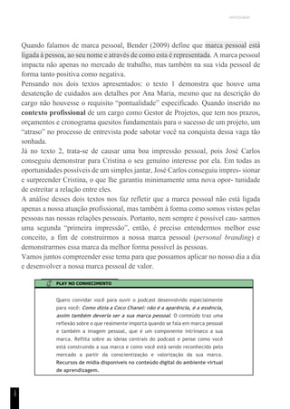 UNICESUMAR
1
5
Quando falamos de marca pessoal, Bender (2009) define que marca pessoal está
ligada à pessoa, ao seu nome e através de como esta é representada. A marca pessoal
impacta não apenas no mercado de trabalho, mas também na sua vida pessoal de
forma tanto positiva como negativa.
Pensando nos dois textos apresentados: o texto 1 demonstra que houve uma
desatenção de cuidados aos detalhes por Ana Maria, mesmo que na descrição do
cargo não houvesse o requisito “pontualidade” especificado. Quando inserido no
contexto profissional de um cargo como Gestor de Projetos, que tem nos prazos,
orçamentos e cronograma quesitos fundamentais para o sucesso de um projeto, um
“atraso” no processo de entrevista pode sabotar você na conquista dessa vaga tão
sonhada.
Já no texto 2, trata-se de causar uma boa impressão pessoal, pois José Carlos
conseguiu demonstrar para Cristina o seu genuíno interesse por ela. Em todas as
oportunidades possíveis de um simples jantar, José Carlos conseguiu impres- sionar
e surpreender Cristina, o que lhe garantiu minimamente uma nova opor- tunidade
de estreitar a relação entre eles.
A análise desses dois textos nos faz refletir que a marca pessoal não está ligada
apenas a nossa atuação profissional, mas também à forma como somos vistos pelas
pessoas nas nossas relações pessoais. Portanto, nem sempre é possível cau- sarmos
uma segunda “primeira impressão”, então, é preciso entendermos melhor esse
conceito, a fim de construirmos a nossa marca pessoal (personal branding) e
demonstrarmos essa marca da melhor forma possível às pessoas.
Vamos juntos compreender esse tema para que possamos aplicar no nosso dia a dia
e desenvolver a nossa marca pessoal de valor.
PLAY NO CONHECIMENTO
Quero convidar você para ouvir o podcast desenvolvido especialmente
para você: Como dizia a Coco Chanel: não é a aparência, é a essência,
assim também deveria ser a sua marca pessoal. O conteúdo traz uma
reflexão sobre o que realmente importa quando se fala em marca pessoal
e também a imagem pessoal, que é um componente intrínseco a sua
marca. Reflita sobre as ideias centrais do podcast e pense como você
está construindo a sua marca e como você está sendo reconhecido pelo
mercado a partir da conscientização e valorização da sua marca.
Recursos de mídia disponíveis no conteúdo digital do ambiente virtual
de aprendizagem.
 