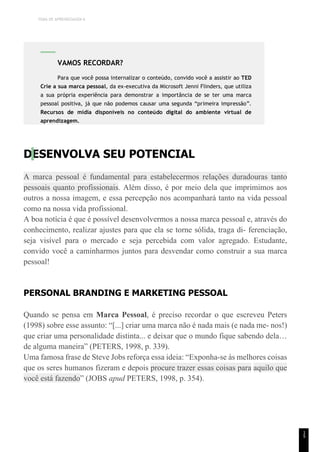 TEMA DE APRENDIZAGEM 6
1
5
DESENVOLVA SEU POTENCIAL
A marca pessoal é fundamental para estabelecermos relações duradouras tanto
pessoais quanto profissionais. Além disso, é por meio dela que imprimimos aos
outros a nossa imagem, e essa percepção nos acompanhará tanto na vida pessoal
como na nossa vida profissional.
A boa notícia é que é possível desenvolvermos a nossa marca pessoal e, através do
conhecimento, realizar ajustes para que ela se torne sólida, traga di- ferenciação,
seja visível para o mercado e seja percebida com valor agregado. Estudante,
convido você a caminharmos juntos para desvendar como construir a sua marca
pessoal!
PERSONAL BRANDING E MARKETING PESSOAL
Quando se pensa em Marca Pessoal, é preciso recordar o que escreveu Peters
(1998) sobre esse assunto: “[...] criar uma marca não é nada mais (e nada me- nos!)
que criar uma personalidade distinta... e deixar que o mundo fique sabendo dela…
de alguma maneira” (PETERS, 1998, p. 339).
Uma famosa frase de Steve Jobs reforça essa ideia: “Exponha-se às melhores coisas
que os seres humanos fizeram e depois procure trazer essas coisas para aquilo que
você está fazendo” (JOBS apud PETERS, 1998, p. 354).
VAMOS RECORDAR?
Para que você possa internalizar o conteúdo, convido você a assistir ao TED
Crie a sua marca pessoal, da ex-executiva da Microsoft Jenni Flinders, que utiliza
a sua própria experiência para demonstrar a importância de se ter uma marca
pessoal positiva, já que não podemos causar uma segunda “primeira impressão”.
Recursos de mídia disponíveis no conteúdo digital do ambiente virtual de
aprendizagem.
 
