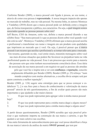 UNICESUMAR
Conforme Bender (2009), a marca pessoal está ligada à pessoa, ao seu nome, e
através de como essa pessoa é representada. A nossa imagem impacta não apenas
no mercado de trabalho, mas na vida pessoal. Na mesma linha, os autores Montoya
e Vandehey (2010) dizem que a marca pessoal pode ser definida como a imagem
que, de forma transparente e pública, nos caracteriza. Ou seja, a qual imagem somos
associados quando as pessoas pensam sobre nós?
Jeff Bezos, CEO da Amazon, certa vez, definiu a marca pessoal dizendo a sua
célebre frase: “Sua marca pessoal é o que as pessoas dizem sobre você quando você
não está na sala”. Montoya e Vandehey (2010) afirmam que a marca pessoal auxilia
o profissional a transformar seu nome e imagem em um produto com qualidades
que imprimem ao mercado que é você. Ou seja, é possível pensar que a marca
pessoal é um recurso que auxilia o profissional a se tornar relevante para o mercado.
Em resumo, querendo ou não, você emite sinais, transmite mensagens sobre você
nas mais diversas situações que podem lhe favorecer ou prejudicar tanto na vida
profissional quanto na vida pessoal. Esse é um processo que ocorre para a maioria
das pessoas sem que estas tenham necessariamente consciência disso. Essa ideia
de associação da sua marca pessoal a um negócio no qual as pessoas são atraídas
pelo que você faz e inspira tem a ver com confiança e reputação, conceito
amplamente difundido por Bender (2009). Bender (2009, p. 25) reforça: “num
mundo complexo com muitas alternativas, a escolha óbvia sempre será por
quem construiu a melhor reputação”.
Bender (2009, p. 124) sugere uma estratégia para que se possa começar a es-
tabelecer “[...] o seu foco para a busca do conhecimento e valorização da marca
pessoal” através de três questionamentos, a fim de avaliar quais passos são mais
importantes e que ajudarão a dar maior clareza:
1. O que isso pode representar para agregar valor à minha marca pessoal
hoje?
2. O que isso pode representar para a minha marca daqui a alguns meses?
3. O que isso pode representar para a minha marca daqui a alguns anos?
A partir desses questionamentos, Bender (2009) acredita que seja possível prio-
rizar o que realmente importa na construção da sua marca e carreira, o que lhe
ajudará a ser mais seletivo nas escolhas.
Uma outra ferramenta de autoconhecimento para que você possa identificar a força
da sua marca é através da análise da matriz SWOT pessoal, que tem por
 