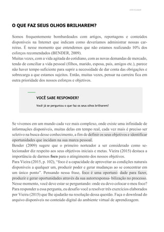 UNICESUMAR
O QUE FAZ SEUS OLHOS BRILHAREM?
Somos frequentemente bombardeados com artigos, reportagens e conteúdos
disponíveis na Internet que indicam como deveríamos administrar nossas car-
reiras. É nesse momento que entendemos que não estamos realizando 10% dos
esforços recomendados (BENDER, 2009).
Muitas vezes, com a vida agitada do cotidiano, com as novas demandas de mercado,
tendo de conciliar a vida pessoal (filhos, marido, esposa, pais, amigos etc.), parece
não haver tempo suficiente para suprir a necessidade de dar conta das obrigações e
sobrecarga a que estamos sujeitos. Então, muitas vezes, pensar na carreira fica em
outra prioridade dos nossos esforços e objetivos.
Se vivemos em um mundo cada vez mais complexo, onde existe uma infinidade de
informações disponíveis, muitas delas em tempo real, cada vez mais é preciso ser
seletivo na busca desse conhecimento, a fim de definir os seus objetivos e identificar
oportunidades que incidam na sua marca pessoal.
Bender (2009) sugere que o primeiro norteador a ser considerado como se-
lecionador diz respeito aos seus objetivos iniciais e metas. Vieira (2015) destaca a
importância de darmos foco para o atingimento dos nossos objetivos.
Para Vieira (2015, p. 102), “foco é a capacidade de aproveitar as condições naturais
disponíveis a qualquer um, produzir poder e gerar mudanças ao se concentrar em
um único ponto”. Pensando nessa frase, foco é uma oportuni- dade para fazer,
produzir e gerar oportunidades através da sua autorresponsa- bilização no processo.
Nesse momento, você deve estar se perguntando: onde eu devo colocar o meu foco?
Para responder a essa pergunta, eu desafio você a resolver três exercícios elaborados
por Vieira (2015) que lhe ajudarão na resolução dessa questão. Faça o download do
arquivo disponíveis no conteúdo digital do ambiente virtual de aprendizagem.
VOCÊ SABE RESPONDER?
Você já se perguntou o que faz os seus olhos brilharem?
 