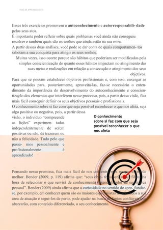 TEMA DE APRENDIZAGEM 6
Esses três exercícios promovem o autoconhecimento e autorresponsabili- dade
pelos seus atos.
É importante poder refletir sobre quais problemas você ainda não conseguiu
resolver e também quais são os sonhos que ainda estão na sua mira.
A partir dessas duas análises, você pode se dar conta de quais comportamen- tos
sabotam a sua conquista para atingir os seus sonhos.
Muitas vezes, isso ocorre porque são hábitos que poderiam ser modificados pela
simples conscientização do quanto esses hábitos impactam no atingimento das
suas metas e realizações em relação a consecução e atingimento dos seus
objetivos.
Para que se possam estabelecer objetivos profissionais e, com isso, enxergar as
oportunidades para, posteriormente, aproveitá-las, faz-se necessário o enten-
dimento da importância do desenvolvimento do autoconhecimento e conscien-
tização dos elementos que interferem nesse processo, pois, a partir dessa visão, fica
mais fácil conseguir definir os seus objetivos pessoais e profissionais.
O conhecimento sobre si faz com que seja possível reconhecer o que nos afeta, seja
algo positivo ou negativo, pois, a partir dessa
visão, o indivíduo “compreende
as lições” experimen- tadas
independentemente de serem
positivas ou não, de trazerem ou
não a felicidade. Tudo pelo que
passa- mos pessoalmente e
profissionalmente é
aprendizado!
O conhecimento
sobre si faz com que seja
possível reconhecer o que
nos afeta
Pensando nessa premissa, fica mais fácil de nos concentrarmos no que existe de
melhor. Bender (2009, p. 119) afirma que: “seus obje- tivos serão seus filtros na
hora de selecionar o que servirá de conhecimento potencializador de sua marca
pessoal”. Bender (2009) ainda afirma que a curiosidade no sentido de apro- fundar-
se, por exemplo, em conhecer quem são os maiores especialistas relacionados a sua
área de atuação e segui-los de perto, pode ajudar na busca de fontes confiáveis que
abarcarão, com conteúdo diferenciado, o seu conhecimento.
 