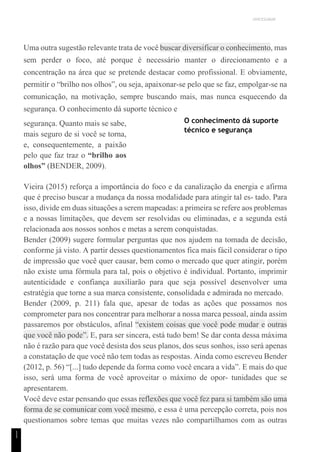 UNICESUMAR
1
1
Uma outra sugestão relevante trata de você buscar diversificar o conhecimento, mas
sem perder o foco, até porque é necessário manter o direcionamento e a
concentração na área que se pretende destacar como profissional. E obviamente,
permitir o “brilho nos olhos”, ou seja, apaixonar-se pelo que se faz, empolgar-se na
comunicação, na motivação, sempre buscando mais, mas nunca esquecendo da
segurança. O conhecimento dá suporte técnico e
segurança. Quanto mais se sabe,
mais seguro de si você se torna,
e, consequentemente, a paixão
pelo que faz traz o “brilho aos
olhos” (BENDER, 2009).
O conhecimento dá suporte
técnico e segurança
Vieira (2015) reforça a importância do foco e da canalização da energia e afirma
que é preciso buscar a mudança da nossa modalidade para atingir tal es- tado. Para
isso, divide em duas situações a serem mapeadas: a primeira se refere aos problemas
e a nossas limitações, que devem ser resolvidas ou eliminadas, e a segunda está
relacionada aos nossos sonhos e metas a serem conquistadas.
Bender (2009) sugere formular perguntas que nos ajudem na tomada de decisão,
conforme já visto. A partir desses questionamentos fica mais fácil considerar o tipo
de impressão que você quer causar, bem como o mercado que quer atingir, porém
não existe uma fórmula para tal, pois o objetivo é individual. Portanto, imprimir
autenticidade e confiança auxiliarão para que seja possível desenvolver uma
estratégia que torne a sua marca consistente, consolidada e admirada no mercado.
Bender (2009, p. 211) fala que, apesar de todas as ações que possamos nos
comprometer para nos concentrar para melhorar a nossa marca pessoal, ainda assim
passaremos por obstáculos, afinal “existem coisas que você pode mudar e outras
que você não pode”. E, para ser sincera, está tudo bem! Se dar conta dessa máxima
não é razão para que você desista dos seus planos, dos seus sonhos, isso será apenas
a constatação de que você não tem todas as respostas. Ainda como escreveu Bender
(2012, p. 56) “[...] tudo depende da forma como você encara a vida”. E mais do que
isso, será uma forma de você aproveitar o máximo de opor- tunidades que se
apresentarem.
Você deve estar pensando que essas reflexões que você fez para si também são uma
forma de se comunicar com você mesmo, e essa é uma percepção correta, pois nos
questionamos sobre temas que muitas vezes não compartilhamos com as outras
 