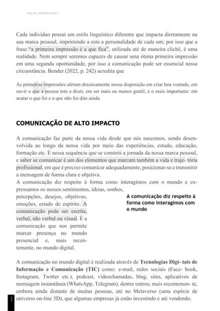 TEMA DE APRENDIZAGEM 6
“
1
1
Cada indivíduo possui um estilo linguístico diferente que impacta diretamente na
sua marca pessoal, imprimindo a esta a personalidade de cada um; por isso que a
frase “a primeira impressão é a que fica”, utilizada até de maneira clichê, é uma
realidade. Nem sempre seremos capazes de causar uma ótima primeira impressão
em uma segunda oportunidade, por isso a comunicação pode ser essencial nessa
circunstância. Bender (2022, p. 242) acredita que
As primeiras impressões afetam drasticamente nossa disposição em criar boa vontade, em
ouvir o que a pessoa tem a dizer, em ser mais ou menos gentil, e o mais importante: em
acatar o que foi e o que não foi dito ainda.
COMUNICAÇÃO DE ALTO IMPACTO
A comunicação faz parte da nossa vida desde que nós nascemos, sendo desen-
volvida ao longo da nossa vida por meio das experiências, estudo, educação,
formação etc. É nessa sequência que se constrói a jornada da nossa marca pessoal,
e saber se comunicar é um dos elementos que marcam também a vida e traje- tória
profissional, em que é preciso comunicar adequadamente, posicionar-se e transmitir
a mensagem de forma clara e objetiva.
A comunicação diz respeito à forma como interagimos com o mundo e ex-
pressamos os nossos sentimentos, ideias, sonhos,
percepções, desejos, objetivos,
emoções, estado de espírito. A
comunicação pode ser escrita,
verbal, não verbal ou visual. É a
comunicação que nos permite
marcar presença no mundo
presencial e, mais recen-
temente, no mundo digital.
A comunicação diz respeito à
forma como interagimos com
o mundo
A comunicação no mundo digital é realizada através de Tecnologias Digi- tais de
Informação e Comunicação (TIC) como: e-mail, redes sociais (Face- book,
Instagram, Twitter etc.), podcast, videochamadas, blog, sites, aplicativos de
mensagem instantânea (WhatsApp, Telegram), dentre outros; mais recentemen- te,
embora ainda distante de muitas pessoas, até no Metaverso (uma espécie de
universo on-line 3D), que algumas empresas já estão investindo e até vendendo.
 