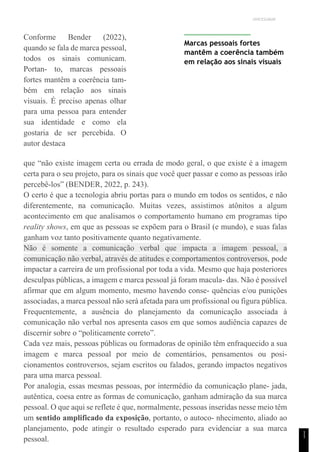 UNICESUMAR
1
1
Conforme Bender (2022),
quando se fala de marca pessoal,
todos os sinais comunicam.
Portan- to, marcas pessoais
fortes mantêm a coerência tam-
bém em relação aos sinais
visuais. É preciso apenas olhar
para uma pessoa para entender
sua identidade e como ela
gostaria de ser percebida. O
autor destaca
Marcas pessoais fortes
mantêm a coerência também
em relação aos sinais visuais
que “não existe imagem certa ou errada de modo geral, o que existe é a imagem
certa para o seu projeto, para os sinais que você quer passar e como as pessoas irão
percebê-los” (BENDER, 2022, p. 243).
O certo é que a tecnologia abriu portas para o mundo em todos os sentidos, e não
diferentemente, na comunicação. Muitas vezes, assistimos atônitos a algum
acontecimento em que analisamos o comportamento humano em programas tipo
reality shows, em que as pessoas se expõem para o Brasil (e mundo), e suas falas
ganham voz tanto positivamente quanto negativamente.
Não é somente a comunicação verbal que impacta a imagem pessoal, a
comunicação não verbal, através de atitudes e comportamentos controversos, pode
impactar a carreira de um profissional por toda a vida. Mesmo que haja posteriores
desculpas públicas, a imagem e marca pessoal já foram macula- das. Não é possível
afirmar que em algum momento, mesmo havendo conse- quências e/ou punições
associadas, a marca pessoal não será afetada para um profissional ou figura pública.
Frequentemente, a ausência do planejamento da comunicação associada à
comunicação não verbal nos apresenta casos em que somos audiência capazes de
discernir sobre o “politicamente correto”.
Cada vez mais, pessoas públicas ou formadoras de opinião têm enfraquecido a sua
imagem e marca pessoal por meio de comentários, pensamentos ou posi-
cionamentos controversos, sejam escritos ou falados, gerando impactos negativos
para uma marca pessoal.
Por analogia, essas mesmas pessoas, por intermédio da comunicação plane- jada,
autêntica, coesa entre as formas de comunicação, ganham admiração da sua marca
pessoal. O que aqui se reflete é que, normalmente, pessoas inseridas nesse meio têm
um sentido amplificado da exposição, portanto, o autoco- nhecimento, aliado ao
planejamento, pode atingir o resultado esperado para evidenciar a sua marca
pessoal.
 