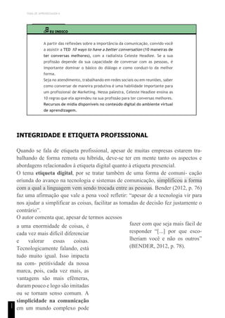 TEMA DE APRENDIZAGEM 6
1
1
EU INDICO
A partir das reflexões sobre a importância da comunicação, convido você
a assistir a TED 10 ways to have a better conversation (10 maneiras de
ter conversas melhores), com a radialista Celeste Headlee. Se a sua
profissão depende da sua capacidade de conversar com as pessoas, é
importante dominar o básico do diálogo e como conduzi-lo da melhor
forma.
Seja no atendimento, trabalhando em redes sociais ou em reuniões, saber
como conversar de maneira produtiva é uma habilidade importante para
um profissional de Marketing. Nessa palestra, Celeste Headlee ensina as
10 regras que ela aprendeu na sua profissão para ter conversas melhores.
Recursos de mídia disponíveis no conteúdo digital do ambiente virtual
de aprendizagem.
INTEGRIDADE E ETIQUETA PROFISSIONAL
Quando se fala de etiqueta profissional, apesar de muitas empresas estarem tra-
balhando de forma remota ou híbrida, deve-se ter em mente tanto os aspectos e
abordagens relacionados à etiqueta digital quanto à etiqueta presencial.
O tema etiqueta digital, por se tratar também de uma forma de comuni- cação
oriunda do avanço na tecnologia e sistemas de comunicação, simplificou a forma
com a qual a linguagem vem sendo trocada entre as pessoas. Bender (2012, p. 76)
faz uma afirmação que vale a pena você refletir: “apesar de a tecnologia vir para
nos ajudar a simplificar as coisas, facilitar as tomadas de decisão fez justamente o
contrário”.
O autor comenta que, apesar de termos acessos
a uma enormidade de coisas, é
cada vez mais difícil diferenciar
e valorar essas coisas.
Tecnologicamente falando, está
tudo muito igual. Isso impacta
na com- petitividade da nossa
marca, pois, cada vez mais, as
vantagens são mais efêmeras,
duram pouco e logo são imitadas
ou se tornam senso comum. A
simplicidade na comunicação
em um mundo complexo pode
fazer com que seja mais fácil de
responder “[...] por que esco-
lheriam você e não os outros”
(BENDER, 2012, p. 78).
 