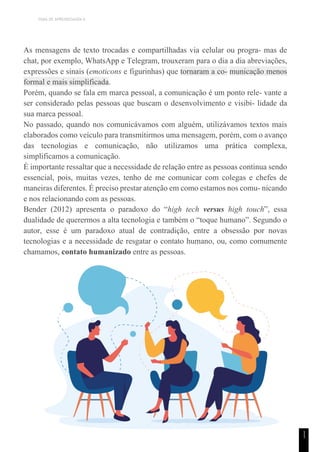TEMA DE APRENDIZAGEM 6
1
1
As mensagens de texto trocadas e compartilhadas via celular ou progra- mas de
chat, por exemplo, WhatsApp e Telegram, trouxeram para o dia a dia abreviações,
expressões e sinais (emoticons e figurinhas) que tornaram a co- municação menos
formal e mais simplificada.
Porém, quando se fala em marca pessoal, a comunicação é um ponto rele- vante a
ser considerado pelas pessoas que buscam o desenvolvimento e visibi- lidade da
sua marca pessoal.
No passado, quando nos comunicávamos com alguém, utilizávamos textos mais
elaborados como veículo para transmitirmos uma mensagem, porém, com o avanço
das tecnologias e comunicação, não utilizamos uma prática complexa,
simplificamos a comunicação.
É importante ressaltar que a necessidade de relação entre as pessoas continua sendo
essencial, pois, muitas vezes, tenho de me comunicar com colegas e chefes de
maneiras diferentes. É preciso prestar atenção em como estamos nos comu- nicando
e nos relacionando com as pessoas.
Bender (2012) apresenta o paradoxo do “high tech versus high touch”, essa
dualidade de querermos a alta tecnologia e também o “toque humano”. Segundo o
autor, esse é um paradoxo atual de contradição, entre a obsessão por novas
tecnologias e a necessidade de resgatar o contato humano, ou, como comumente
chamamos, contato humanizado entre as pessoas.
 