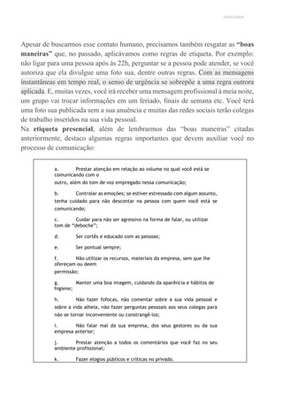 UNICESUMAR
Apesar de buscarmos esse contato humano, precisamos também resgatar as “boas
maneiras” que, no passado, aplicávamos como regras de etiqueta. Por exemplo:
não ligar para uma pessoa após às 22h, perguntar se a pessoa pode atender, se você
autoriza que ela divulgue uma foto sua, dentre outras regras. Com as mensagens
instantâneas em tempo real, o senso de urgência se sobrepõe a uma regra outrora
aplicada. E, muitas vezes, você irá receber uma mensagem profissional à meia noite,
um grupo vai trocar informações em um feriado, finais de semana etc. Você terá
uma foto sua publicada sem a sua anuência e muitas das redes sociais terão colegas
de trabalho inseridos na sua vida pessoal.
Na etiqueta presencial, além de lembrarmos das “boas maneiras” citadas
anteriormente, destaco algumas regras importantes que devem auxiliar você no
processo de comunicação:
a. Prestar atenção em relação ao volume no qual você está se
comunicando com o
outro, além do tom de voz empregado nessa comunicação;
b. Controlar as emoções; se estiver estressado com algum assunto,
tenha cuidado para não descontar na pessoa com quem você está se
comunicando;
c. Cuidar para não ser agressivo na forma de falar, ou utilizar
tom de “deboche”;
d. Ser cortês e educado com as pessoas;
e. Ser pontual sempre;
f. Não utilizar os recursos, materiais da empresa, sem que lhe
ofereçam ou deem
permissão;
g. Manter uma boa imagem, cuidando da aparência e hábitos de
higiene;
h. Não fazer fofocas, não comentar sobre a sua vida pessoal e
sobre a vida alheia, não fazer perguntas pessoais aos seus colegas para
não se tornar inconveniente ou constrangê-los;
i. Não falar mal da sua empresa, dos seus gestores ou da sua
empresa anterior;
j. Prestar atenção a todos os comentários que você faz no seu
ambiente profissional;
k. Fazer elogios públicos e críticas no privado.
 