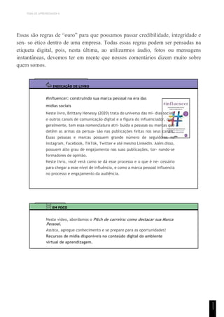 TEMA DE APRENDIZAGEM 6
Essas são regras de “ouro” para que possamos passar credibilidade, integridade e
sen- so ético dentro de uma empresa. Todas essas regras podem ser pensadas na
etiqueta digital, pois, nesta última, ao utilizarmos áudio, fotos ou mensagens
instantâneas, devemos ter em mente que nossos comentários dizem muito sobre
quem somos.
INDICAÇÃO DE LIVRO
#influencer: construindo sua marca pessoal na era das
mídias sociais
Neste livro, Brittany Henessy (2020) trata do universo das mí- dias sociais
e outros canais de comunicação digital e a figura do influenciador, que,
geralmente, tem essa nomenclatura atri- buída a pessoas ou marcas que
detêm as armas da persua- são nas publicações feitas nos seus canais.
Essas pessoas e marcas possuem grande número de seguidores no
Instagram, Facebook, TikTok, Twitter e até mesmo LinkedIn. Além disso,
possuem alto grau de engajamento nas suas publicações, tor- nando-se
formadores de opinião.
Neste livro, você verá como se dá esse processo e o que é ne- cessário
para chegar a esse nível de influência, e como a marca pessoal influencia
no processo e engajamento da audiência.
EM FOCO
Neste vídeo, abordamos o Pitch de carreira: como destacar sua Marca
Pessoal.
Assista, agregue conhecimento e se prepare para as oportunidades!
Recursos de mídia disponíveis no conteúdo digital do ambiente
virtual de aprendizagem.
1
1
1
 