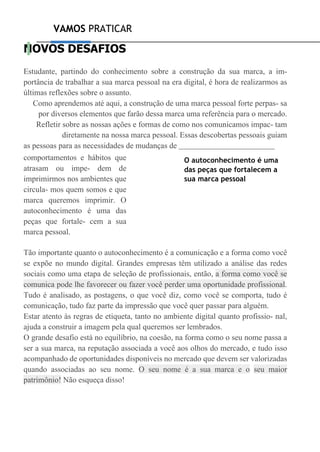 VAMOS PRATICAR
NOVOS DESAFIOS
Estudante, partindo do conhecimento sobre a construção da sua marca, a im-
portância de trabalhar a sua marca pessoal na era digital, é hora de realizarmos as
últimas reflexões sobre o assunto.
Como aprendemos até aqui, a construção de uma marca pessoal forte perpas- sa
por diversos elementos que farão dessa marca uma referência para o mercado.
Refletir sobre as nossas ações e formas de como nos comunicamos impac- tam
diretamente na nossa marca pessoal. Essas descobertas pessoais guiam
as pessoas para as necessidades de mudanças de
comportamentos e hábitos que
atrasam ou impe- dem de
imprimirmos nos ambientes que
circula- mos quem somos e que
marca queremos imprimir. O
autoconhecimento é uma das
peças que fortale- cem a sua
marca pessoal.
O autoconhecimento é uma
das peças que fortalecem a
sua marca pessoal
Tão importante quanto o autoconhecimento é a comunicação e a forma como você
se expõe no mundo digital. Grandes empresas têm utilizado a análise das redes
sociais como uma etapa de seleção de profissionais, então, a forma como você se
comunica pode lhe favorecer ou fazer você perder uma oportunidade profissional.
Tudo é analisado, as postagens, o que você diz, como você se comporta, tudo é
comunicação, tudo faz parte da impressão que você quer passar para alguém.
Estar atento às regras de etiqueta, tanto no ambiente digital quanto profissio- nal,
ajuda a construir a imagem pela qual queremos ser lembrados.
O grande desafio está no equilíbrio, na coesão, na forma como o seu nome passa a
ser a sua marca, na reputação associada a você aos olhos do mercado, e tudo isso
acompanhado de oportunidades disponíveis no mercado que devem ser valorizadas
quando associadas ao seu nome. O seu nome é a sua marca e o seu maior
patrimônio! Não esqueça disso!
 