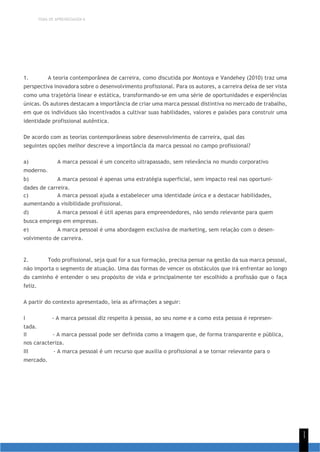TEMA DE APRENDIZAGEM 6
1
1
1. A teoria contemporânea de carreira, como discutida por Montoya e Vandehey (2010) traz uma
perspectiva inovadora sobre o desenvolvimento profissional. Para os autores, a carreira deixa de ser vista
como uma trajetória linear e estática, transformando-se em uma série de oportunidades e experiências
únicas. Os autores destacam a importância de criar uma marca pessoal distintiva no mercado de trabalho,
em que os indivíduos são incentivados a cultivar suas habilidades, valores e paixões para construir uma
identidade profissional autêntica.
De acordo com as teorias contemporâneas sobre desenvolvimento de carreira, qual das
seguintes opções melhor descreve a importância da marca pessoal no campo profissional?
a) A marca pessoal é um conceito ultrapassado, sem relevância no mundo corporativo
moderno.
b) A marca pessoal é apenas uma estratégia superficial, sem impacto real nas oportuni-
dades de carreira.
c) A marca pessoal ajuda a estabelecer uma identidade única e a destacar habilidades,
aumentando a visibilidade profissional.
d) A marca pessoal é útil apenas para empreendedores, não sendo relevante para quem
busca emprego em empresas.
e) A marca pessoal é uma abordagem exclusiva de marketing, sem relação com o desen-
volvimento de carreira.
2. Todo profissional, seja qual for a sua formação, precisa pensar na gestão da sua marca pessoal,
não importa o segmento de atuação. Uma das formas de vencer os obstáculos que irá enfrentar ao longo
do caminho é entender o seu propósito de vida e principalmente ter escolhido a profissão que o faça
feliz.
A partir do contexto apresentado, leia as afirmações a seguir:
I - A marca pessoal diz respeito à pessoa, ao seu nome e a como esta pessoa é represen-
tada.
II - A marca pessoal pode ser definida como a imagem que, de forma transparente e pública,
nos caracteriza.
III - A marca pessoal é um recurso que auxilia o profissional a se tornar relevante para o
mercado.
 