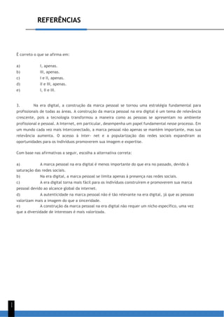 REFERÊNCIAS
1
1
É correto o que se afirma em:
a) I, apenas.
b) III, apenas.
c) I e II, apenas.
d) II e III, apenas.
e) I, II e III.
3. Na era digital, a construção da marca pessoal se tornou uma estratégia fundamental para
profissionais de todas as áreas. A construção da marca pessoal na era digital é um tema de relevância
crescente, pois a tecnologia transformou a maneira como as pessoas se apresentam no ambiente
profissional e pessoal. A Internet, em particular, desempenha um papel fundamental nesse processo. Em
um mundo cada vez mais interconectado, a marca pessoal não apenas se mantém importante, mas sua
relevância aumenta. O acesso à inter- net e a popularização das redes sociais expandiram as
oportunidades para os indivíduos promoverem sua imagem e expertise.
Com base nas afirmativas a seguir, escolha a alternativa correta:
a) A marca pessoal na era digital é menos importante do que era no passado, devido à
saturação das redes sociais.
b) Na era digital, a marca pessoal se limita apenas à presença nas redes sociais.
c) A era digital torna mais fácil para os indivíduos construírem e promoverem sua marca
pessoal devido ao alcance global da internet.
d) A autenticidade na marca pessoal não é tão relevante na era digital, já que as pessoas
valorizam mais a imagem do que a sinceridade.
e) A construção da marca pessoal na era digital não requer um nicho específico, uma vez
que a diversidade de interesses é mais valorizada.
 