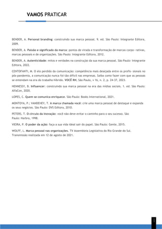 VAMOS PRATICAR
1
1
BENDER, A. Personal branding: construindo sua marca pessoal. 9. ed. São Paulo: Integrante Editora,
2009.
BENDER, A. Paixão e significado da marca: pontos de virada e transformação de marcas corpo- rativas,
marcas pessoais e de organizações. São Paulo: Integrante Editora, 2012.
BENDER, A. Autenticidade: mitos e verdades na construção da sua marca pessoal. São Paulo: Integrante
Editora, 2022.
CENTOFANTI, M. O elo perdido da comunicação: competência mais desejada entre os profis- sionais no
pós-pandemia, a comunicação nunca foi tão difícil nas empresas. Saiba como fazer com que as pessoas
se entendam na era do trabalho híbrido. VOCÊ RH, São Paulo, v 16, n. 2, p. 24-37, 2023.
HENNESSY, B. Influencer: construindo sua marca pessoal na era das mídias sociais. 1. ed. São Paulo:
AlfaCon, 2020.
LOPES, C. Quem se comunica enriquece. São Paulo: Books International, 2021.
MONTOYA, P.; VANDEHEY, T. A marca chamada você: crie uma marca pessoal de destaque e expanda
os seus negócios. São Paulo: DVS Editora, 2010.
PETERS, T. O círculo da inovação: você não deve evitar o caminho para o seu sucesso. São
Paulo: Harbra, 1998.
VIEIRA, P. O poder da ação: faça a sua vida ideal sair do papel. São Paulo: Gente, 2015.
WOLFF, L. Marca pessoal nas organizações. TV Assembleia Legislativa do Rio Grande do Sul.
Transmissão realizada em 12 de agosto de 2021.
 
