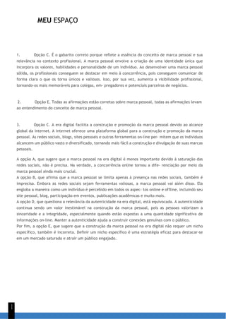 MEU ESPAÇO
1
1
1. Opção C. É o gabarito correto porque reflete a essência do conceito de marca pessoal e sua
relevância no contexto profissional. A marca pessoal envolve a criação de uma identidade única que
incorpora os valores, habilidades e personalidade de um indivíduo. Ao desenvolver uma marca pessoal
sólida, os profissionais conseguem se destacar em meio à concorrência, pois conseguem comunicar de
forma clara o que os torna únicos e valiosos. Isso, por sua vez, aumenta a visibilidade profissional,
tornando-os mais memoráveis para colegas, em- pregadores e potenciais parceiros de negócios.
2. Opção E. Todas as afirmações estão corretas sobre marca pessoal, todas as afirmações levam
ao entendimento do conceito de marca pessoal.
3. Opção C. A era digital facilita a construção e promoção da marca pessoal devido ao alcance
global da internet. A internet oferece uma plataforma global para a construção e promoção da marca
pessoal. As redes sociais, blogs, sites pessoais e outras ferramentas on-line per- mitem que os indivíduos
alcancem um público vasto e diversificado, tornando mais fácil a construção e divulgação de suas marcas
pessoais.
A opção A, que sugere que a marca pessoal na era digital é menos importante devido à saturação das
redes sociais, não é precisa. Na verdade, a concorrência online tornou a dife- renciação por meio da
marca pessoal ainda mais crucial.
A opção B, que afirma que a marca pessoal se limita apenas à presença nas redes sociais, também é
imprecisa. Embora as redes sociais sejam ferramentas valiosas, a marca pessoal vai além disso. Ela
engloba a maneira como um indivíduo é percebido em todos os aspec- tos online e offline, incluindo seu
site pessoal, blog, participação em eventos, publicações acadêmicas e muito mais.
A opção D, que questiona a relevância da autenticidade na era digital, está equivocada. A autenticidade
continua sendo um valor inestimável na construção da marca pessoal, pois as pessoas valorizam a
sinceridade e a integridade, especialmente quando estão expostas a uma quantidade significativa de
informações on-line. Manter a autenticidade ajuda a construir conexões genuínas com o público.
Por fim, a opção E, que sugere que a construção da marca pessoal na era digital não requer um nicho
específico, também é incorreta. Definir um nicho específico é uma estratégia eficaz para destacar-se
em um mercado saturado e atrair um público engajado.
 