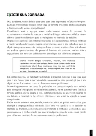 UNICESUMAR
INICIE SUA JORNADA
Olá, estudante, vamos iniciar este tema com uma importante reflexão sobre pers-
pectivas profissionais futuras: como você se percebe crescendo profissionalmente
e desenvolvendo as suas competências?
Convidamos você a agregar novos conhecimentos acerca do processo de
recrutamento e seleção de pessoas e também dialogar sobre os cuidados neces-
sários e desafios enfrentados para o seu ingresso no mercado de trabalho.
Os processos seletivos são estratégicos quando eles se realizam de forma a contratar
e manter colaboradores que estejam comprometidos com o seu trabalho e com os
objetivos organizacionais. As vantagens de um processo seletivo eficaz se traduzem
em melhor aproveitamento do potencial humano da empresa, motiva- ção e
engajamento por parte dos colaboradores em relação aos valores da empresa.
Estamos vivendo tempos turbulentos, instáveis, com mudanças
constantes e de avanço tecnológico. Dentro deste cenário, qual é a sua
perspectiva de futuro? O que imagina que existe nele para você? Nesta
perspectiva, só você consegue ver, e mais ninguém pode fazer isso no
seu lugar. Vamos pensar a respeito?
Em outras palavras, ter perspectiva de futuro é imaginar e desejar o que você quer
para o seu futuro, para a sua vida adulta, sua carreira e vida pessoal, já que o seu
objetivo é se desenvolver como ser humano e como profissional.
Se você ingressou em um curso de graduação, sua perspectiva pode estar voltada
para conseguir seu diploma e construir uma carreira, ou em construir uma família e
ter uma carreira que se adapte a isso. Independentemente do que você enxerga no
seu futuro, a perspectiva lhe oferece objetivos e um senso de direção a serem
conquistados.
Então, vamos começar esta jornada juntos e explorar os passos necessários para
alcançar a empregabilidade desejada. Este tema vai ajudá-lo a se destacar no
mercado de trabalho, como uma pessoa preparada e confiante. Com dedica- ção,
perseverança e o conhecimento que você irá adquirir com este tema, estará pronto
para trilhar um caminho de sucesso na sua carreira profissional.
1
1
9
 