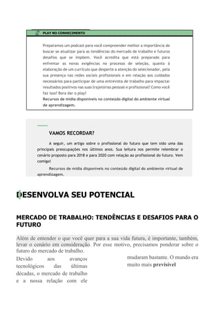 PLAY NO CONHECIMENTO
Preparamos um podcast para você compreender melhor a importância de
buscar se atualizar para as tendências do mercado de trabalho e futuros
desafios que se impõem. Você acredita que está preparado para
enfrentar as novas exigências no processo de seleção, quanto á
elaboração de um currículo que desperte a atenção do selecionador, pela
sua presença nas redes sociais profissionais e em relação aos cuidados
necessários para participar de uma entrevista de trabalho para impactar
resultados positivos nas suas trajetórias pessoal e profissional? Como você
faz isso? Bora dar o play?
Recursos de mídia disponíveis no conteúdo digital do ambiente virtual
de aprendizagem.
DESENVOLVA SEU POTENCIAL
MERCADO DE TRABALHO: TENDÊNCIAS E DESAFIOS PARA O
FUTURO
Além de entender o que você quer para a sua vida futura, é importante, também,
levar o cenário em consideração. Por esse motivo, precisamos ponderar sobre o
futuro do mercado de trabalho.
Devido aos avanços
tecnológicos das últimas
décadas, o mercado de trabalho
e a nossa relação com ele
mudaram bastante. O mundo era
muito mais previsível
VAMOS RECORDAR?
A seguir, um artigo sobre o profissional do futuro que tem sido uma das
principais preocupações nos últimos anos. Sua leitura nos permite relembrar o
cenário proposto para 2018 e para 2020 com relação ao profissional do futuro. Vem
comigo!
Recursos de mídia disponíveis no conteúdo digital do ambiente virtual de
aprendizagem.
 