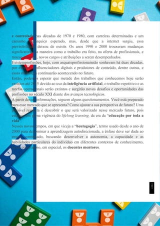 UNICESUMAR
e controlado nas décadas de 1970 e 1980, com carreiras determinadas e um
caminho hierárquico esperado, mas, desde que a internet surgiu, essa
previsibilidade deixou de existir. Os anos 1990 e 2000 trouxeram mudanças
significativas na maneira como o trabalho era feito, na oferta de profissionais, e
trouxe, também, novos cargos e atribuições a serem desempenhados.
Existemprofissões, hoje, com asquaisprofissionaisnão sonhavam há duas décadas,
por exemplo, influenciadores digitais e produtores de conteúdo, dentre outras, e
essas mudanças continuarão acontecendo no futuro.
Então, podemos esperar que metade dos trabalhos que conhecemos hoje serão
extintos até 2035 devido ao uso da inteligência artificial, o trabalho repetitivo e as
tarefas operacionais serão extintos e surgirão novos desafios e oportunidades das
profissões no século XXI diante dos avanços tecnológicos.
A partir dessas informações, seguem alguns questionamentos. Você está preparado
para esse mercado que se apresenta? Como ajustar a sua perspectiva de futuro? Uma
possível resposta é descobrir o que será valorizado nesse mercado futuro, pois
estamos em plena vigência do lifelong learning, da era da “educação por toda a
vida”.
Nesses novos tempos, em que viceja a “heutagogia”, termo usado desde o ano de
2000 para denominar a aprendizagem autodirecionada, a ênfase deve ser dada ao
ensino continuado, buscando desenvolver a autonomia, a capacidade e as
habilidades particulares do indivíduo em diferentes contextos de conhecimento,
tendo como apoio, em especial, os docentes mentores.
1
8
1
 