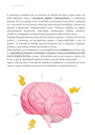 TEMA DE APRENDIZAGEM 7
É importante considerar que, no mercado de trabalho do futuro, alguns aspec- tos
farão diferença, como o letramento digital e informacional e o diferencial
humano. Por isso, quando estiver avaliando a sua perspectiva de futuro, você pode
ser o que quiser na sua carreira, desde que saiba navegar pelo digital e desenvolva
algumas competências comportamentais como: liderança, trabalho em equipe,
relacionamento interpessoal, criatividade, comunicação, empatia, iniciativa,
resiliência, inteligência socioemocional, pensamento crítico, dentre outras.
Segundo Zygmunt Bauman, autor do livro Tempos Líquidos, “vivemos em um solo
instável e precisamos ser protagonistas porque a imprevisibilidade é mui- to
grande”. O mercado de trabalho precisa de pessoas que se destacam, inquietas,
proativas e que tomam atitudes para mudar as coisas.
Outra questão a ser considerada é a necessidade de haver mudança do mindset, que
é a capacidade de enfrentar as mudanças constantes, a nossa mentalidade para lidar
com os desafios da vida, os quais, influenciados por nossas crenças e valores, nos
levam a agir de determinada maneira, muitas vezes de forma inconsciente.
Após a reflexão sobre o mercado de trabalho, as tendências e os desafios fu- turos,
vamos, a seguir, abordar o processo de recrutamento e seleção de pessoas.
 
