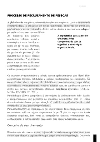 UNICESUMAR
1
8
PROCESSO DE RECRUTAMENTO DE PESSOAS
A globalização tem provocado transformações nas empresas, como o aumento da
competitividade, a utilização de novas tecnologias, alterações no perfil dos
profissionais a serem contratados, dentre outros. Assim, é necessário se adaptar
para sobreviver a essa nova realidade.
As mudanças nos cenários
econômico, político, social e
tecnológico trazem desafios na
forma de ge- rir das empresas,
portanto os modelos tradicionais
de gestão de pessoas já não
atendem mais às neces- sidades
das organizações. A expectativa
passa a ser de um profissional
comprometido com os objetivos
e estratégias organizacionais.
A expectativa passa a ser de
um profissional
comprometido com os
objetivos e estratégias
organizacionais.
Os processos de recrutamento e seleção buscam aprimoramentos para identi- ficar
competências técnicas, habilidades e atitudes fundamentais nos candidatos. As
competências são conjuntos de habilidades, conhecimentos, capacidades,
características comportamentais e outros atributos que, na combinação correta e
dentro das devidas circunstâncias, alcançam resultados desejados (DELLA-
MORA; RODRIGUES, 2011).
Para Rabaglio (2001), competência é um conjunto de conhecimentos, habi- lidades
e comportamentos que permitem ao indivíduo desempenhar com efi- cácia
determinadas tarefas em qualquer situação. O perfil de competências é o diferencial
competitivo de cada pessoa ou profissional.
Para Arboite (2008), as organizações, nos seus processos de recrutamento e seleção,
normalmente, utilizam algum mapeamento de perfil para as vagas con- tendo
diferentes requisitos, bem como as competências técnicas, comportamen- tos,
conhecimentos e outros atributos necessários para ocupar determinada vaga.
Conceito de recrutamento
Recrutamento de pessoas é um conjunto de procedimentos que visa atrair can-
didatos qualificados e capazes de ocupar cargos dentro da organização. O foco de
 