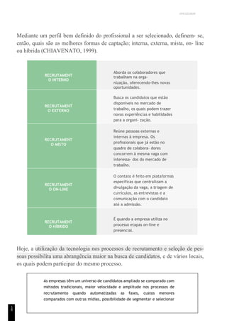 UNICESUMAR
1
8
Mediante um perfil bem definido do profissional a ser selecionado, definem- se,
então, quais são as melhores formas de captação; interna, externa, mista, on- line
ou híbrida (CHIAVENATO, 1999).
RECRUTAMENT
O INTERNO
Aborda os colaboradores que
trabalham na orga-
nização, oferecendo-lhes novas
oportunidades.
RECRUTAMENT
O EXTERNO
Busca os candidatos que estão
disponíveis no mercado de
trabalho, os quais podem trazer
novas experiências e habilidades
para a organi- zação.
RECRUTAMENT
O MISTO
Reúne pessoas externas e
internas à empresa. Os
profissionais que já estão no
quadro de colabora- dores
concorrem à mesma vaga com
interessa- dos do mercado de
trabalho.
RECRUTAMENT
O ON-LINE
O contato é feito em plataformas
específicas que centralizam a
divulgação da vaga, a triagem de
currículos, as entrevistas e a
comunicação com o candidato
até a admissão.
RECRUTAMENT
O HÍBRIDO
É quando a empresa utiliza no
processo etapas on-line e
presencial.
Hoje, a utilização da tecnologia nos processos de recrutamento e seleção de pes-
soas possibilita uma abrangência maior na busca de candidatos, e de vários locais,
os quais podem participar do mesmo processo.
As empresas têm um universo de candidatos ampliado se comparado com
métodos tradicionais, maior velocidade e amplitude nos processos de
recrutamento quando automatizadas as fases, custos menores
comparados com outras mídias, possibilidade de segmentar e selecionar
 