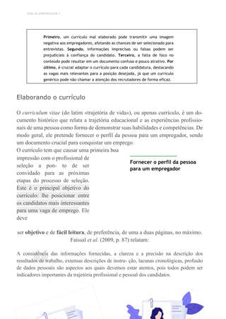 TEMA DE APRENDIZAGEM 7
“
Primeiro, um currículo mal elaborado pode transmitir uma imagem
negativa aos empregadores, afetando as chances de ser selecionado para
entrevistas. Segundo, informações imprecisas ou falsas podem ser
prejudiciais à confiança do candidato. Terceiro, a falta de foco no
conteúdo pode resultar em um documento confuso e pouco atrativo. Por
último, é crucial adaptar o currículo para cada candidatura, destacando
as vagas mais relevantes para a posição desejada, já que um currículo
genérico pode não chamar a atenção dos recrutadores de forma eficaz.
Elaborando o currículo
O curriculum vitae (do latim «trajetória de vida»), ou apenas currículo, é um do-
cumento histórico que relata a trajetória educacional e as experiências profissio-
nais de uma pessoa como forma de demonstrar suas habilidades e competências. De
modo geral, ele pretende fornecer o perfil da pessoa para um empregador, sendo
um documento crucial para conquistar um emprego.
O currículo tem que causar uma primeira boa
impressão com o profissional de
seleção a pon- to de ser
convidado para as próximas
etapas do processo de seleção.
Este é o principal objetivo do
currículo: lhe posicionar entre
os candidatos mais interessantes
para uma vaga de emprego. Ele
deve
Fornecer o perfil da pessoa
para um empregador
ser objetivo e de fácil leitura, de preferência, de uma a duas páginas, no máximo.
Faissal et al. (2009, p. 87) relatam:
A consistência das informações fornecidas, a clareza e a precisão na descrição dos
resultados de trabalho, extensas descrições de instru- ção, lacunas cronológicas, profusão
de dados pessoais são aspectos aos quais devemos estar atentos, pois todos podem ser
indicadores importantes da trajetória profissional e pessoal dos candidatos.
 