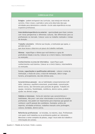 TEMA DE APRENDIZAGEM 7
CURRICULUM VITAE
Estágios – podem enriquecer seu currículo, caso esteja em início de
carreira. Citar o local, o período e uma curta descrição das suas
atividades para demonstrar a relevân- cia de cada experiência na sua
trajetória profissional.
Intercâmbio/experiência no exterior – oportunidade para fazer contato
com novas perspectivas e diferentes culturas. São diferenciais para os
profissionais no mercado. Colocar curso ou trabalho realizado e tempo
de duração.
Trabalho voluntário – informe sua função, a instituição que apoia, o
período/ano em
que atua/atuou e descreva um pouco do trabalho realizado.
Idiomas – especifique o idioma que você domina e o grau de
proficiência falada e escrita. Colocar se o nível é básico, intermediário
ou avançado.
Conhecimentos na área de informática – especifique quais
conhecimentos você domina. Colocar se o nível é básico, intermediário
ou avançado.
Cursos, capacitações e qualificações adicionais – colocar o nome da
instituição, o título do curso, o local de realização, data e carga
horária, principalmente, dos dois últimos anos.
Características pessoais – são as habilidades comportamentais/soft
skills. Liderança, equilíbrio emocional, proatividade, comunicação,
dentre outras, são relevantes para posições de gestão. Trabalho em
equipe, iniciativa, flexibilidade, resiliência, dentre outros, podem
ajudar nos demais cargos.
Hobbies e interesses – forma de valorizar suas características e
habilidades. Não preci- sam estar relacionados a sua área de atuação
profissional, mas podem ser importantes para empresas que gostam de
conhecer o perfil pessoal dos candidatos. Exemplos: prática de
esportes, atividades artísticas, trabalhos manuais como jardinagem,
costura, bordados, dentre outros.
Referências profissionais – se incluídas, no máximo, duas. Profissionais
com quem você trabalhou ou ex-professores podem ser relevantes.
Mencione o nome completo da pessoa, cargo/ local onde ela trabalha e
informações de contato.
Quadro 2 – Modelo de Currículo / Fonte: a autora.
 